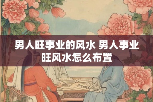 男人旺事业的风水 男人事业旺风水怎么布置