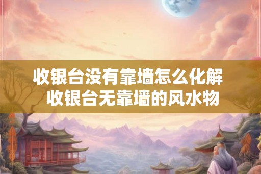 收银台没有靠墙怎么化解 收银台无靠墙的风水物 收银台没有靠墙怎么化解 收银台无靠墙的风水物
