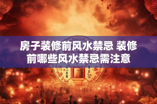 房子装修前风水禁忌 装修前哪些风水禁忌需注意