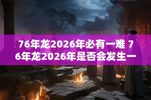 76年龙2026年必有一难 76年龙2026年是否会发生一次灾难