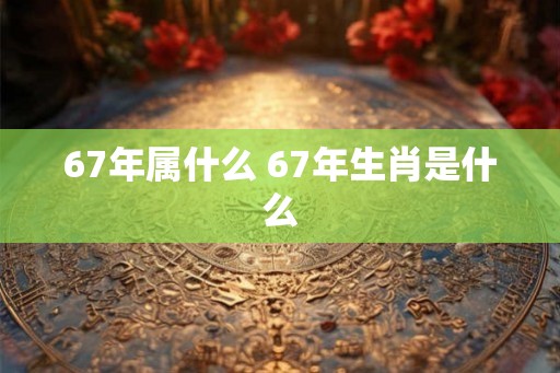 67年属什么 67年生肖是什么