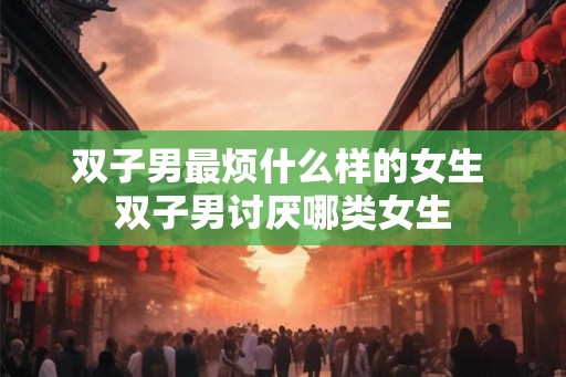 双子男最烦什么样的女生 双子男讨厌哪类女生