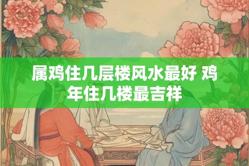 属鸡住几层楼风水最好 鸡年住几楼最吉祥