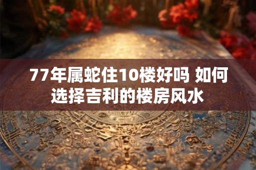 77年属蛇住10楼好吗 如何选择吉利的楼房风水