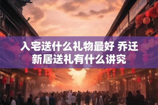 入宅送什么礼物最好 乔迁新居送礼有什么讲究
