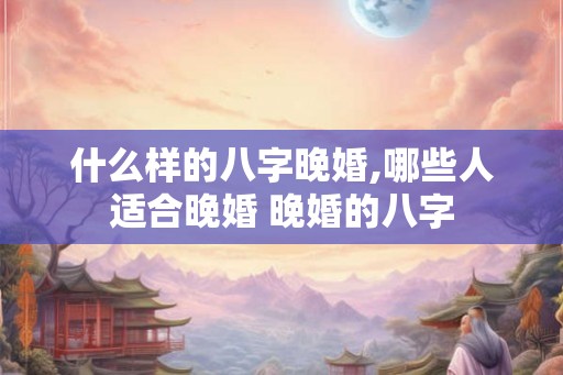 什么样的八字晚婚,哪些人适合晚婚 晚婚的八字 什么样的八字晚婚,哪些人适合晚婚 晚婚的八字