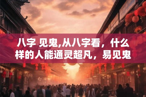 八字 见鬼,从八字看，什么样的人能通灵超凡，易见鬼入魔