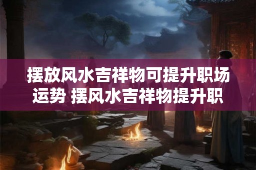 摆放风水吉祥物可提升职场运势 摆风水吉祥物提升职运