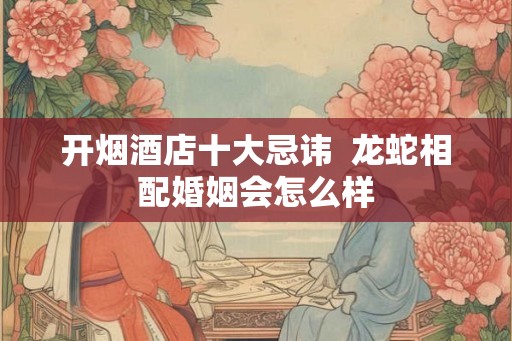 开烟酒店十大忌讳  龙蛇相配婚姻会怎么样