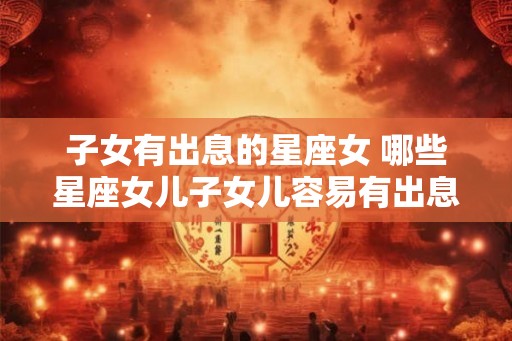 子女有出息的星座女 哪些星座女儿子女儿容易有出息