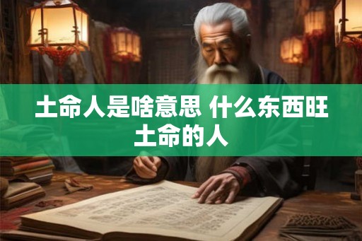 土命人是啥意思 什么东西旺土命的人 土命人是啥意思 什么东西旺土命的人