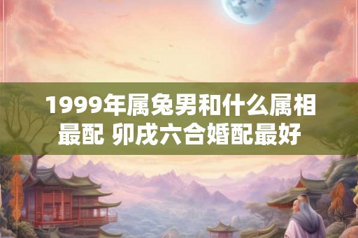 1999年属兔男和什么属相最配 卯戌六合婚配最好
