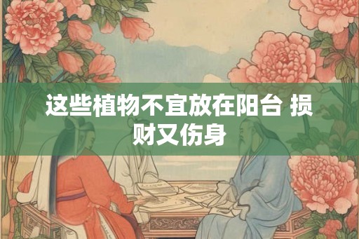 这些植物不宜放在阳台 损财又伤身