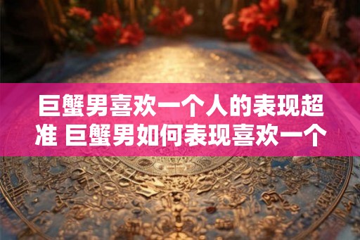 巨蟹男喜欢一个人的表现超准 巨蟹男如何表现喜欢一个人