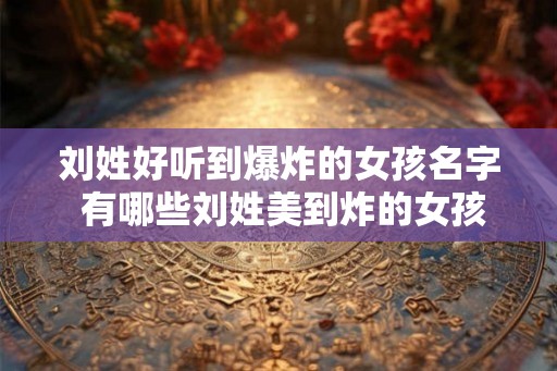 刘姓好听到爆炸的女孩名字 有哪些刘姓美到炸的女孩名字