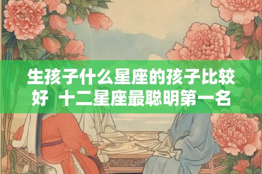 生孩子什么星座的孩子比较好 十二星座最聪明第一名 生孩子什么星座的孩子比较好 十二星座最聪明第一名