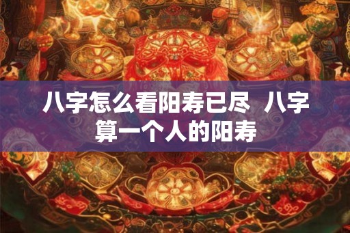 八字怎么看阳寿已尽 八字算一个人的阳寿 八字怎么看阳寿已尽 八字算一个人的阳寿