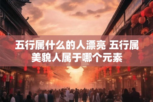 五行属什么的人漂亮 五行属美貌人属于哪个元素