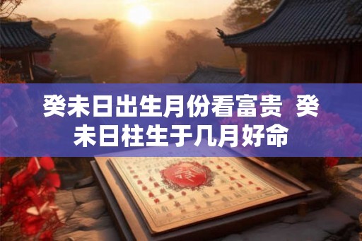 癸未日出生月份看富贵  癸未日柱生于几月好命