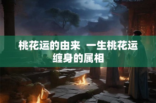 桃花运的由来 一生桃花运缠身的属相 桃花运的由来 一生桃花运缠身的属相