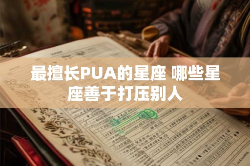 最擅长PUA的星座 哪些星座善于打压别人