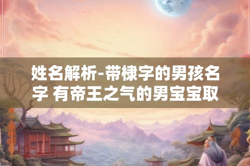 姓名解析-带棣字的男孩名字 有帝王之气的男宝宝取名