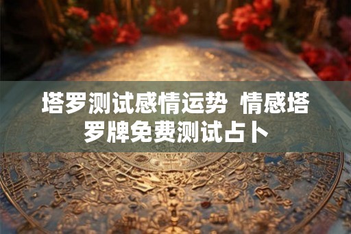 塔罗测试感情运势  情感塔罗牌免费测试占卜