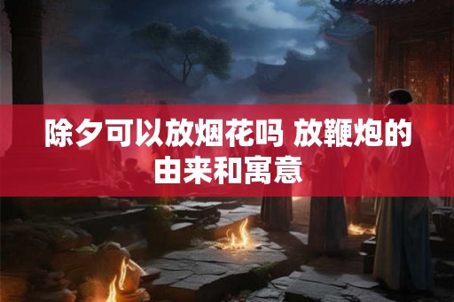 除夕可以放烟花吗 放鞭炮的由来和寓意