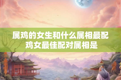 属鸡的女生和什么属相最配 鸡女最佳配对属相是