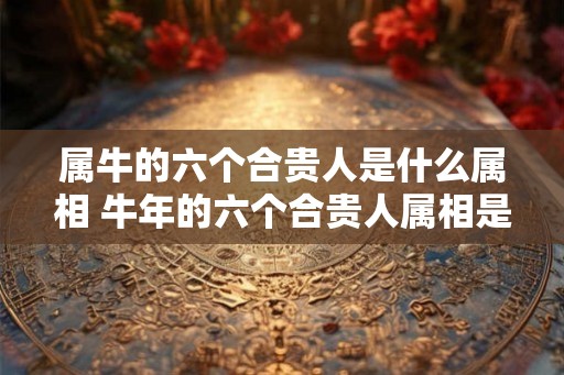 属牛的六个合贵人是什么属相 牛年的六个合贵人属相是什么