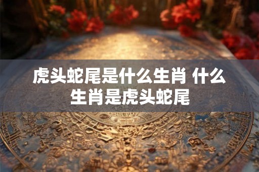 虎头蛇尾是什么生肖 什么生肖是虎头蛇尾 虎头蛇尾是什么生肖 什么生肖是虎头蛇尾