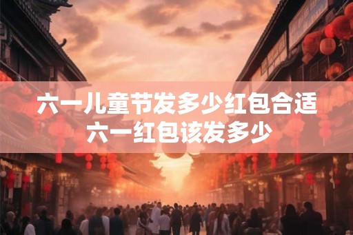 六一儿童节发多少红包合适 六一红包该发多少
