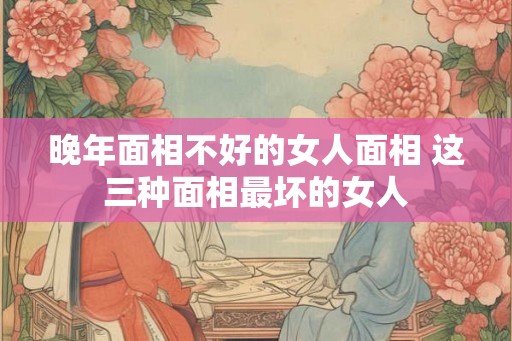 晚年面相不好的女人面相 这三种面相最坏的女人