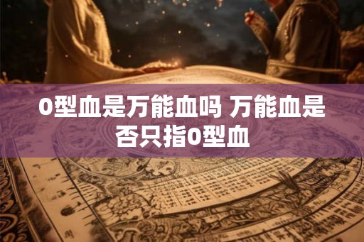 0型血是万能血吗 万能血是否只指0型血 0型血是万能血吗 万能血是否只指0型血