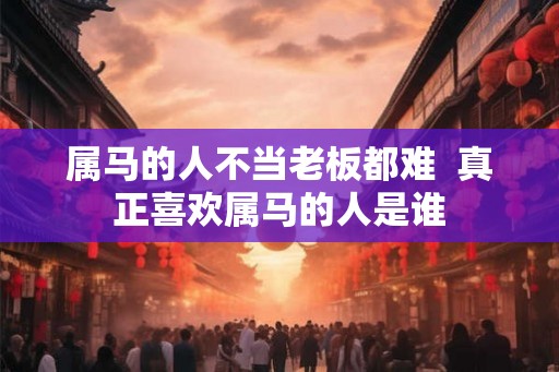 属马的人不当老板都难 真正喜欢属马的人是谁 属马的人不当老板都难 真正喜欢属马的人是谁