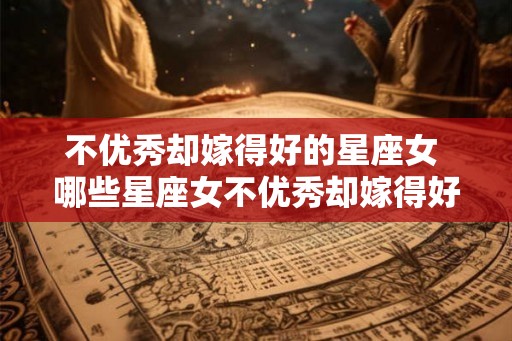 不优秀却嫁得好的星座女 哪些星座女不优秀却嫁得好