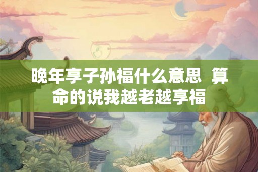 晚年享子孙福什么意思  算命的说我越老越享福