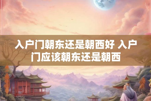 入户门朝东还是朝西好 入户门应该朝东还是朝西 入户门朝东还是朝西好 入户门应该朝东还是朝西
