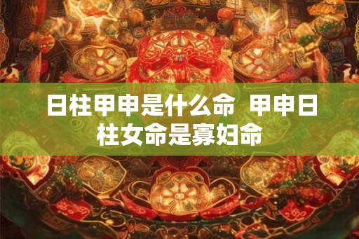 日柱甲申是什么命 甲申日柱女命是寡妇命 日柱甲申是什么命 甲申日柱女命是寡妇命