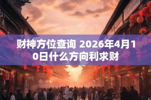 财神方位查询 2026年4月10日什么方向利求财 财神方位查询 2026年4月10日什么方向利求财