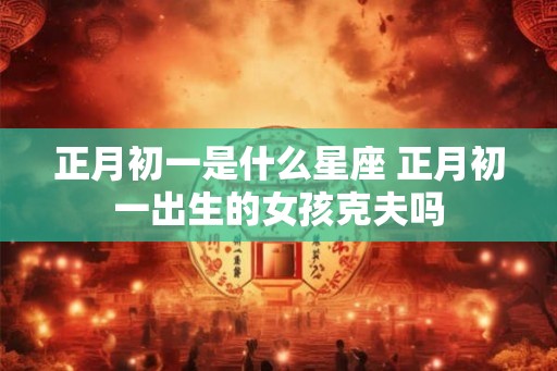 正月初一是什么星座 正月初一出生的女孩克夫吗