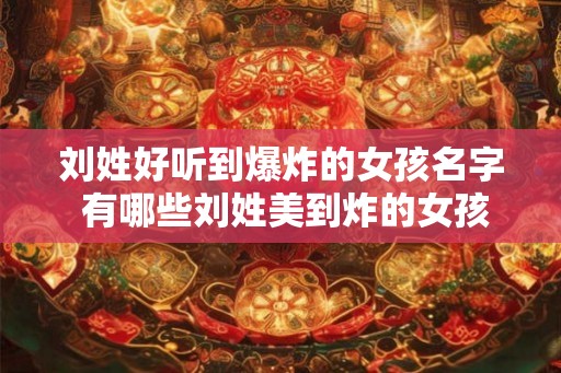 刘姓好听到爆炸的女孩名字 有哪些刘姓美到炸的女孩名字