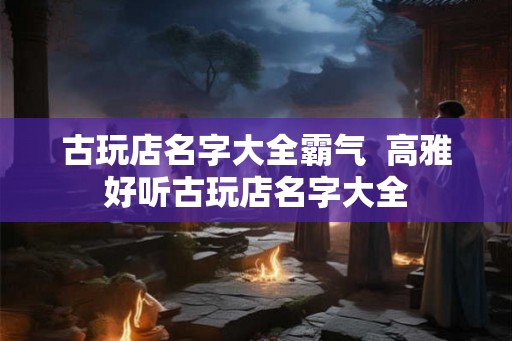 古玩店名字大全霸气  高雅好听古玩店名字大全