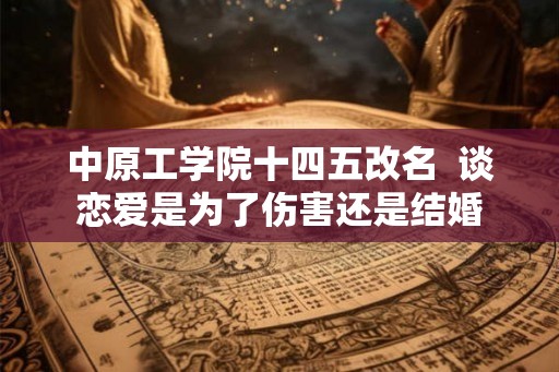 中原工学院十四五改名 谈恋爱是为了伤害还是结婚 中原工学院十四五改名 谈恋爱是为了伤害还是结婚