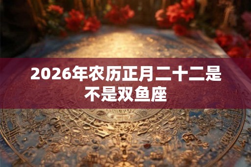 2026年农历正月二十二是不是双鱼座