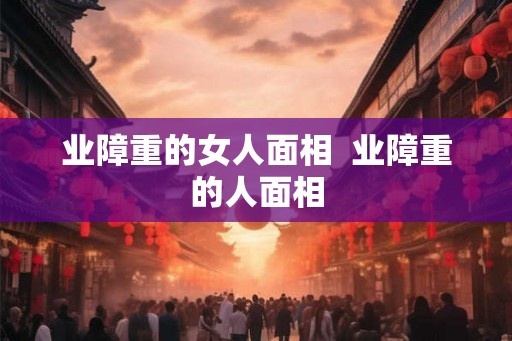 业障重的女人面相 业障重的人面相 业障重的女人面相 业障重的人面相