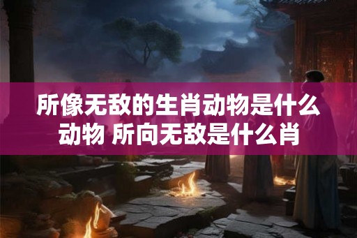 所像无敌的生肖动物是什么动物 所向无敌是什么肖 所像无敌的生肖动物是什么动物 所向无敌是什么肖