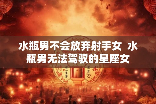 水瓶男不会放弃射手女  水瓶男无法驾驭的星座女