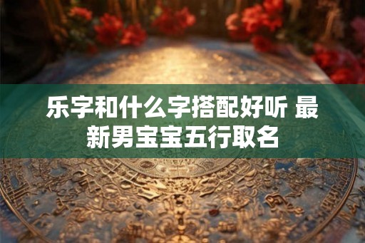 乐字和什么字搭配好听 最新男宝宝五行取名