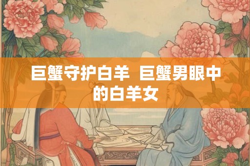 巨蟹守护白羊 巨蟹男眼中的白羊女 巨蟹守护白羊 巨蟹男眼中的白羊女